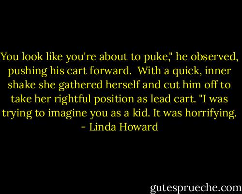 You look like you're about to puke," he observed, pushing his cart forward.<br /><br />With a quick, inner shake she gathered herself and cut him off to take her rightful position as lead cart. "I was trying to imagine you as a kid. It was horrifying. - Linda Howard