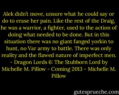 Alek didn’t move, unsure what he could say or do to erase her pain. Like the rest of the Draig, he was a warrior, a fighter, used to the action of doing what needed to be done. But in this situation there was no giant fanged yorkin to hunt, no Var army to battle. There was only reality and the flawed nature of imperfect men. - Dragon Lords 6: The Stubborn Lord by Michelle M. Pillow - Coming 2013 - Michelle M. Pillow