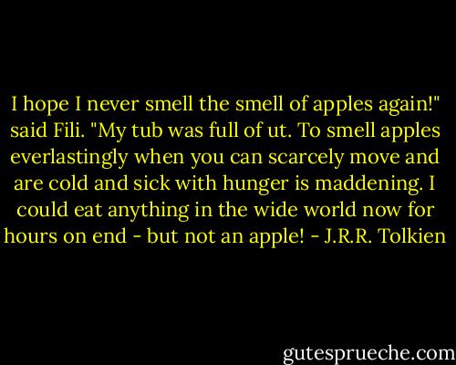 I hope I never smell the smell of apples again!" said Fili. "My tub was full of ut. To smell apples everlastingly when you can scarcely move and are cold and sick with hunger is maddening. I could eat anything in the wide world now for hours on end - but not an apple! - J.R.R. Tolkien
