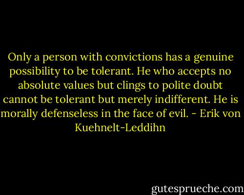 Only a person with convictions has a genuine possibility to be tolerant. He who accepts no absolute values but clings to polite doubt cannot be tolerant but merely indifferent. He is morally defenseless in the face of evil. - Erik von Kuehnelt-Leddihn