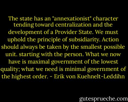 The state has an "annexationist" character tending toward centralization and the development of a Provider State. We must uphold the principle of subsidiarity. Action should always be taken by the smallest possible unit. starting with the person. What we now have is maximal government of the lowest quality; what we need is minimal government of the highest order. - Erik von Kuehnelt-Leddihn