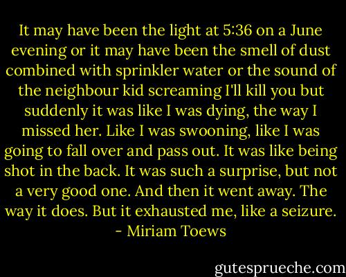 It may have been the light at 5:36 on a June evening or it may have been the smell of dust combined with sprinkler water or the sound of the neighbour kid screaming I'll kill you but suddenly it was like I was dying, the way I missed her. Like I was swooning, like I was going to fall over and pass out. It was like being shot in the back. It was such a surprise, but not a very good one. And then it went away. The way it does. But it exhausted me, like a seizure. - Miriam Toews