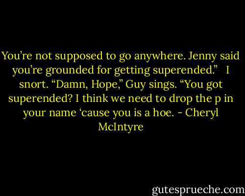 You’re not supposed to go anywhere. Jenny said you’re grounded for getting superended.” <br /> I snort. “Damn, Hope,” Guy sings. “You got superended? I think we need to drop the p in your name ‘cause you is a hoe. - Cheryl McIntyre