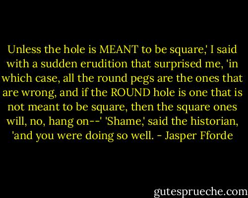 Unless the hole is MEANT to be square,' I said with a sudden erudition that surprised me, 'in which case, all the round pegs are the ones that are wrong, and if the ROUND hole is one that is not meant to be square, then the square ones will, no, hang on--'<br />'Shame,' said the historian, 'and you were doing so well. - Jasper Fforde