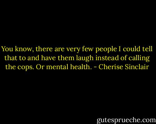 You know, there are very few people I could tell that to and have them laugh instead of calling the cops. Or mental health. - Cherise Sinclair
