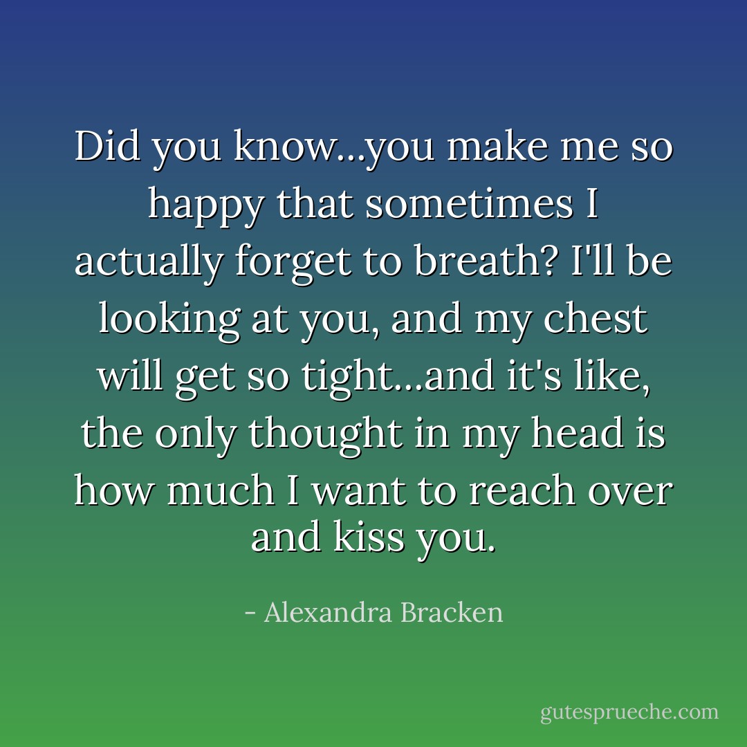 Did you know...you make me so happy that sometimes I actually forget to breath? I'll be looking at you, and my chest will get so tight...and it's like, the only thought in my head is how much I want to reach over and kiss you. - Alexandra Bracken