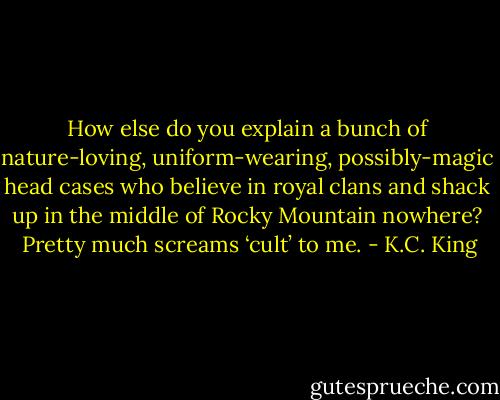 How else do you explain a bunch of nature-loving, uniform-wearing, possibly-magic head cases who believe in royal clans and shack up in the middle of Rocky Mountain nowhere?  Pretty much screams ‘cult’ to me. - K.C. King