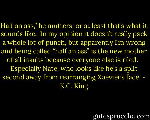 Half an ass,” he mutters, or at least that’s what it sounds like.  In my opinion it doesn’t really pack a whole lot of punch, but apparently I’m wrong and being called “half an ass” is the new mother of all insults because everyone else is riled.  <br />Especially Nate, who looks like he’s a split second away from rearranging Xaevier’s face. - K.C. King