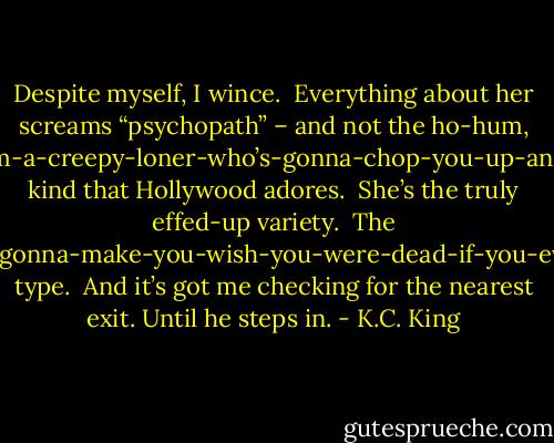 Despite myself, I wince.  Everything about her screams “psychopath” – and not the ho-hum, hey-kid-I’m-a-creepy-loner-who’s-gonna-chop-you-up-and-eat-you kind that Hollywood adores.  She’s the truly effed-up variety.  The hey-bitch-I’m-the-pageant-spawned-nightmare-who’s-gonna-make-you-wish-you-were-dead-if-you-even-think-about-running-against-me-for-Prom-Queen type.  And it’s got me checking for the nearest exit.<br />Until he steps in. - K.C. King