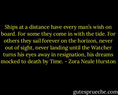 Ships at a distance have every man’s wish on board. For some they come in with the tide. For others they sail forever on the horizon, never out of sight, never landing until the Watcher turns his eyes away in resignation, his dreams mocked to death by Time. - Zora Neale Hurston