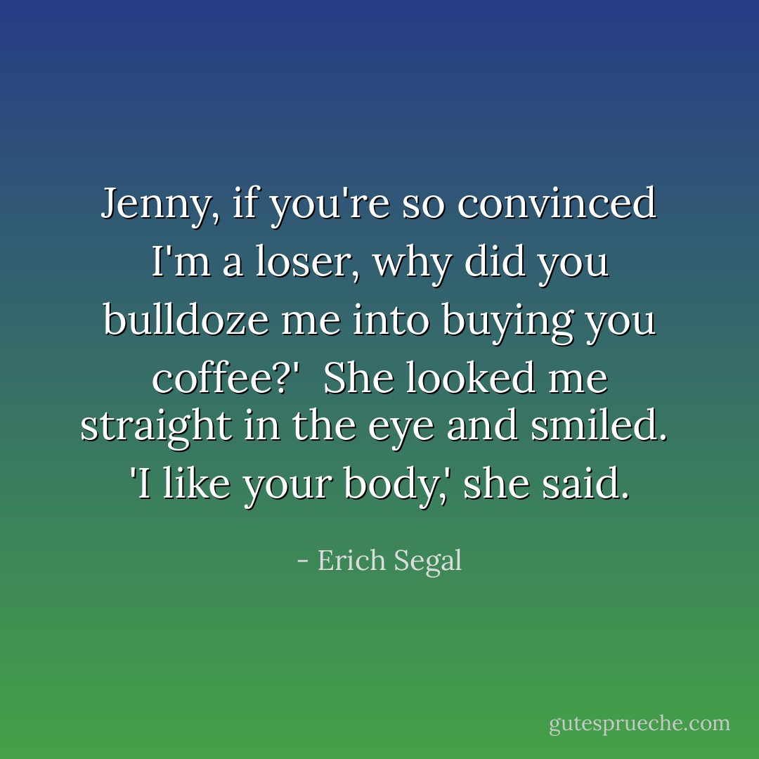 Jenny, if you're so con­vinced I'm a loser, why did you bull­doze me into buy­ing you cof­fee?'<br /><br />She looked me straight in the eye and smiled.<br /><br />'I like your body,' she said. - Erich Segal