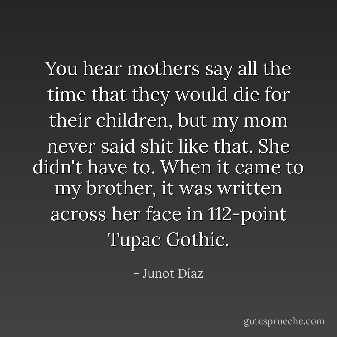 You hear mothers say all the time that they would die for their children, but my mom never said shit like that. She didn't have to. When it came to my brother, it was written across her face in 112-point Tupac Gothic. - Junot Díaz