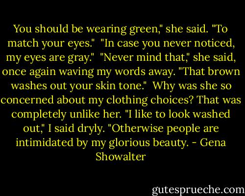 You should be wearing green," she said. "To match your eyes."<br /><br />"In case you never noticed, my eyes are gray."<br /><br />"Never mind that," she said, once again waving my words away. "That brown washes out your skin tone."<br /><br />Why was she so concerned about my clothing choices? That was completely unlike her. "I like to look washed out," I said dryly. "Otherwise people are intimidated by my glorious beauty. - Gena Showalter
