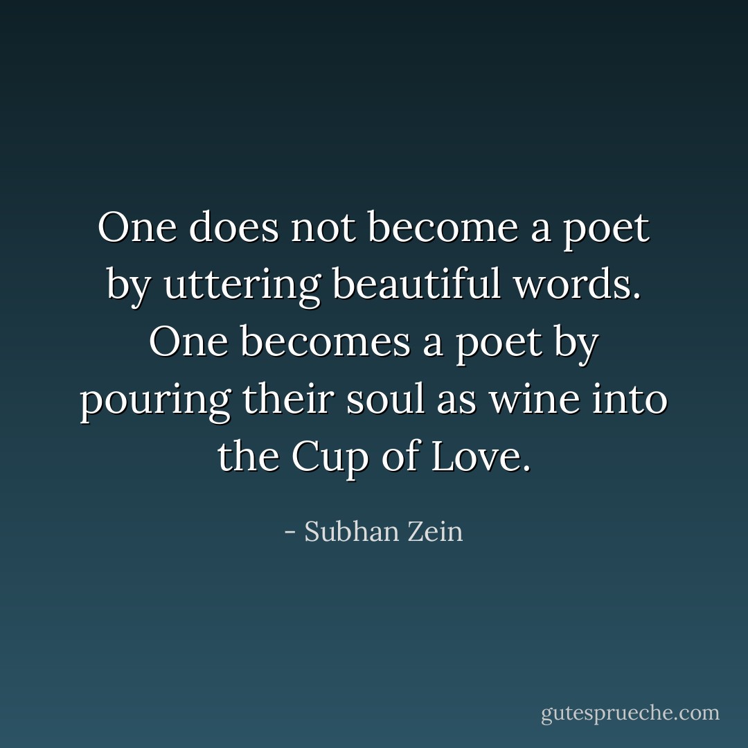 One does not become a poet by uttering beautiful words. One becomes a poet by pouring their soul as wine into the Cup of Love. - Subhan Zein