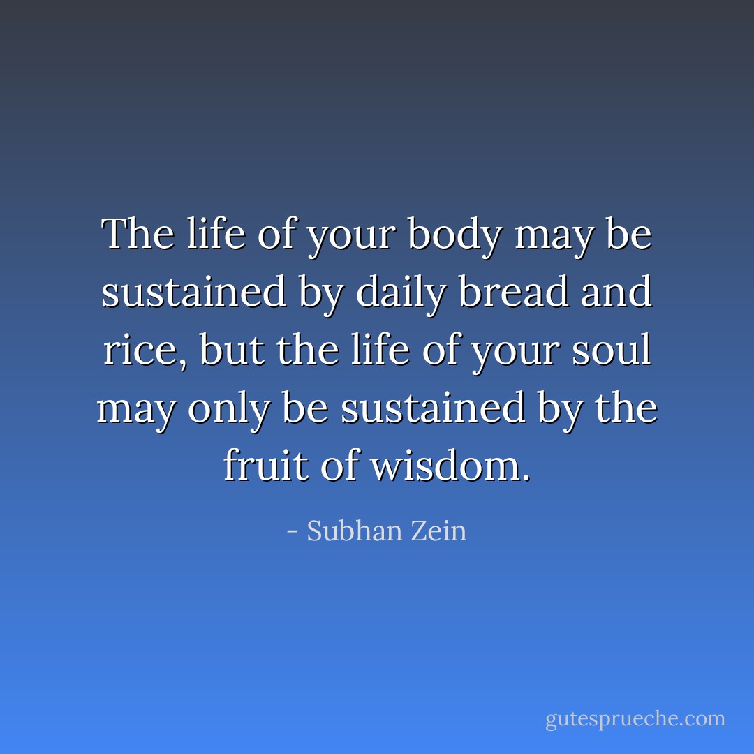 The life of your body may be sustained by daily bread and rice, but the life of your soul may only be sustained by the fruit of wisdom. - Subhan Zein