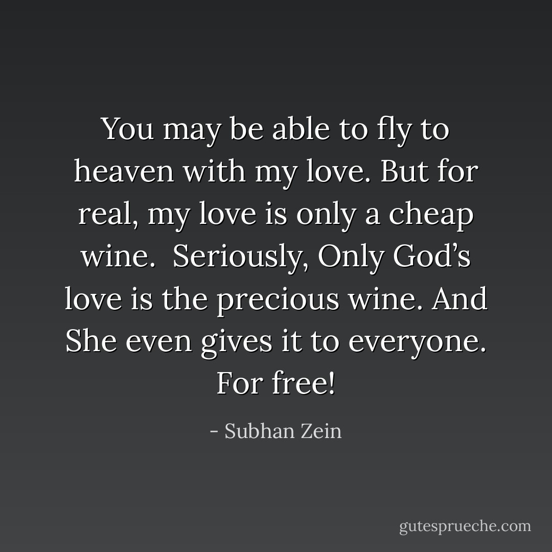You may be able<br />to fly to heaven with my love.<br />But for real, my love is only<br />a cheap wine.<br /><br />Seriously,<br />Only God’s love is the precious wine.<br />And She even<br />gives it to everyone.<br />For free! - Subhan Zein