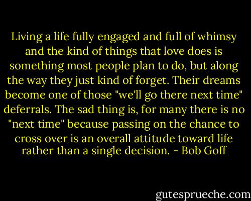 Living a life fully engaged and full of whimsy and the kind of things that love does is something most people plan to do, but along the way they just kind of forget. Their dreams become one of those "we'll go there next time" deferrals. The sad thing is, for many there is no "next time" because passing on the chance to cross over is an overall attitude toward life rather than a single decision. - Bob Goff
