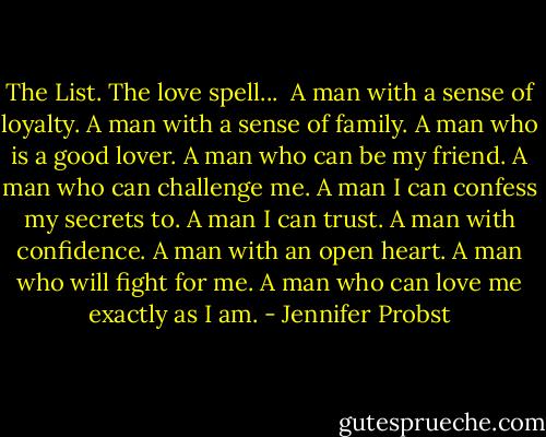 The List.<br />The love spell...<br /><br />A man with a sense of loyalty.<br />A man with a sense of family.<br />A man who is a good lover.<br />A man who can be my friend.<br />A man who can challenge me.<br />A man I can confess my secrets to.<br />A man I can trust.<br />A man with confidence.<br />A man with an open heart.<br />A man who will fight for me.<br />A man who can love me exactly as I am. - Jennifer Probst