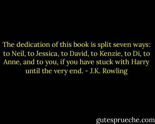 The dedication of this book is split seven ways: to Neil, to Jessica, to David, to Kenzie, to Di, to Anne, and to you, if you have stuck with Harry until the very end. - J.K. Rowling