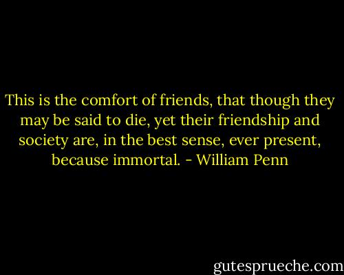 This is the comfort of friends, that though they may be said to die, yet their friendship and society are, in the best sense, ever present, because immortal. - William Penn