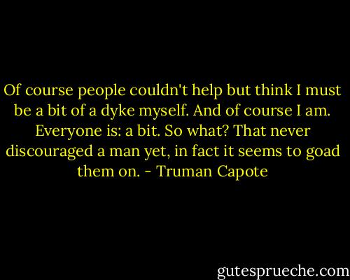 Of course people couldn't help but think I must be a bit of a dyke myself. And of course I am. Everyone is: a bit. So what? That never discouraged a man yet, in fact it seems to goad them on. - Truman Capote