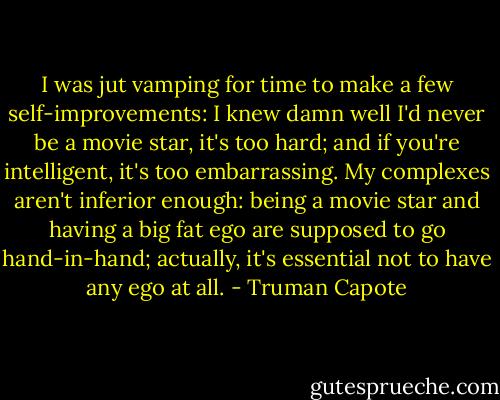 I was jut vamping for time to make a few self-improvements: I knew damn well I'd never be a movie star, it's too hard; and if you're intelligent, it's too embarrassing. My complexes aren't inferior enough: being a movie star and having a big fat ego are supposed to go hand-in-hand; actually, it's essential not to have any ego at all. - Truman Capote