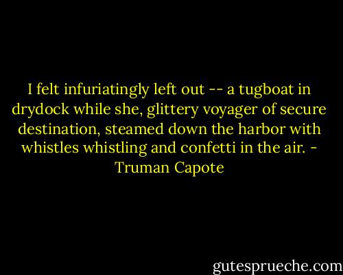 I felt infuriatingly left out -- a tugboat in drydock while she, glittery voyager of secure destination, steamed down the harbor with whistles whistling and confetti in the air. - Truman Capote