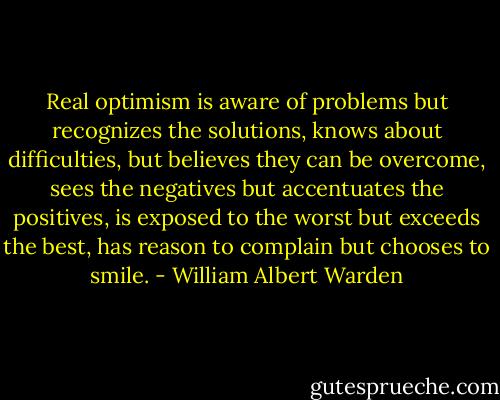 Real optimism is aware of problems but recognizes the solutions, knows about difficulties, but believes they can be overcome, sees the negatives but accentuates the positives, is exposed to the worst but exceeds the best, has reason to complain but chooses to smile. - William Albert Warden
