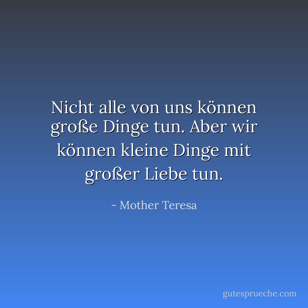 Nicht alle von uns können große Dinge tun. Aber wir können kleine Dinge mit großer Liebe tun. - Mother Teresa<