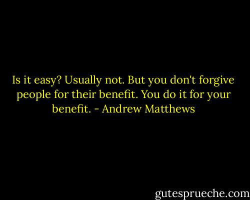 Is it easy? Usually not. But you don't forgive people for their benefit. You do it for your benefit. - Andrew Matthews
