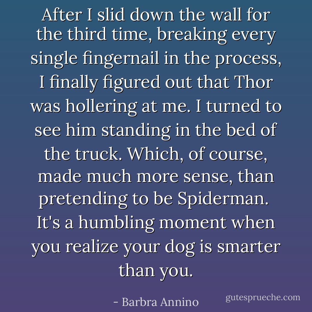 After I slid down the wall for the third time, breaking every single fingernail in the process, I finally figured out that Thor was hollering at me. I turned to see him standing in the bed of the truck. Which, of course, made much more sense, than pretending to be Spiderman.<br /><br />It's a humbling moment when you realize your dog is smarter than you. - Barbra Annino