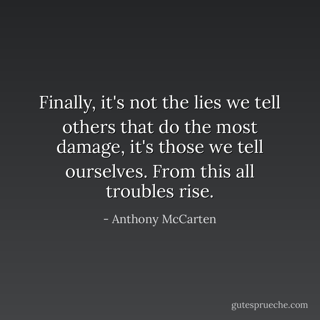 Finally, it's not the lies we tell others that do the most damage, it's those we tell ourselves. From this all troubles rise. - Anthony McCarten
