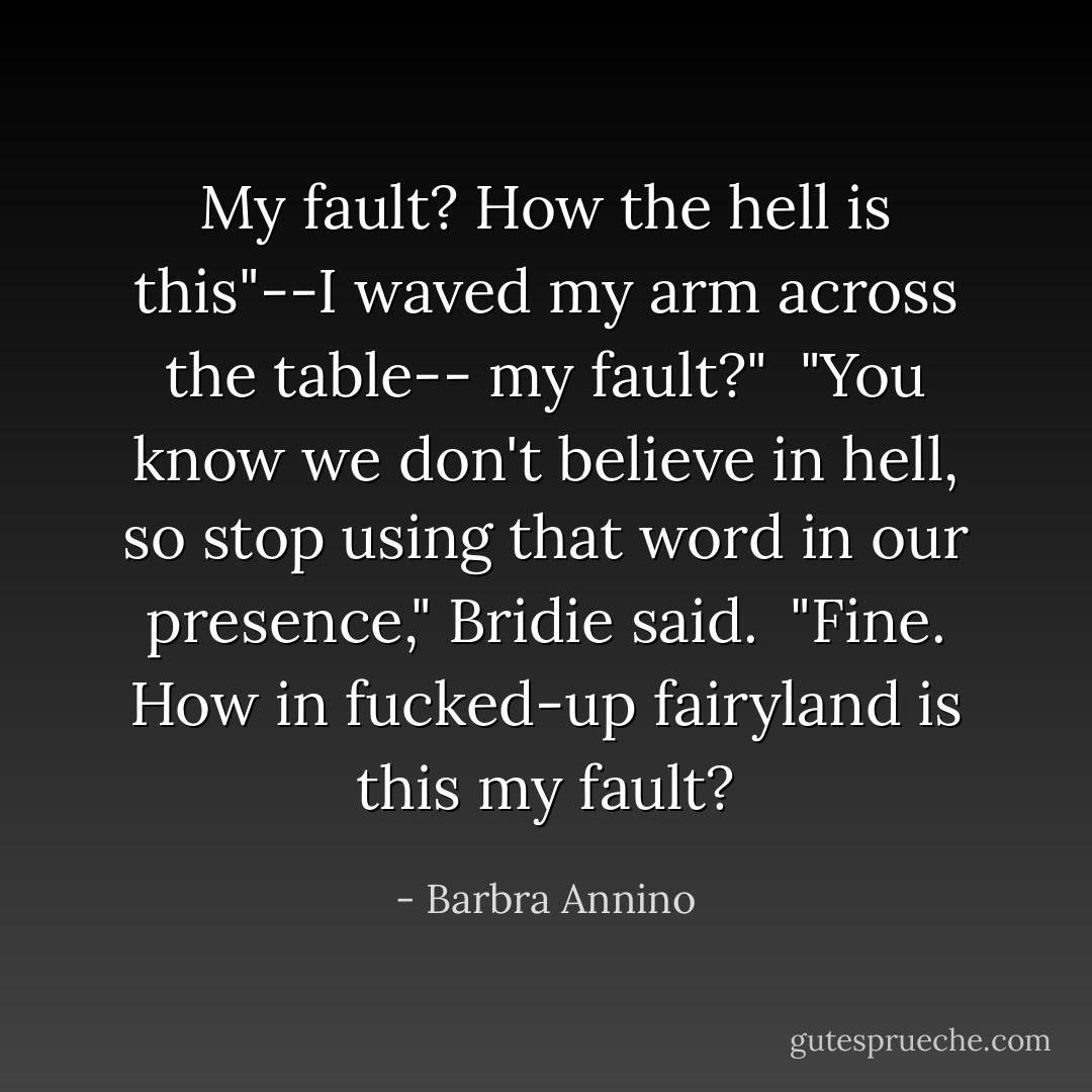 My fault? How the hell is this"--I waved my arm across the table-- <i>my</i> fault?"<br /><br />"You know we don't believe in hell, so stop using that word in our presence," Bridie said.<br /><br />"Fine. How in fucked-up fairyland is this my fault? - Barbra Annino