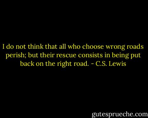 I do not think that all who choose wrong roads perish; but their rescue consists in being put back on the right road. - C.S. Lewis