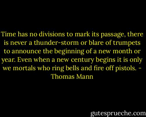 Time has no divisions to mark its passage, there is never a thunder-storm or blare of trumpets to announce the beginning of a new month or year. Even when a new century begins it is only we mortals who ring bells and fire off pistols. - Thomas Mann