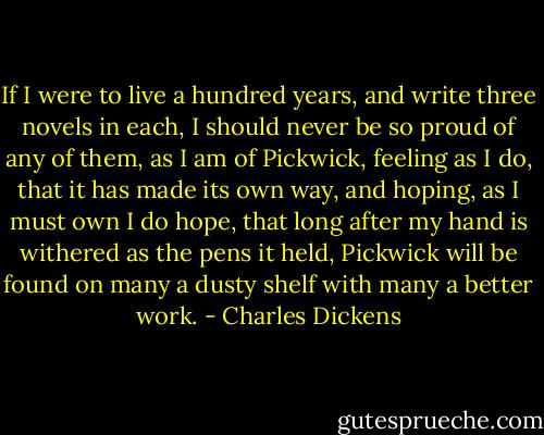 If I were to live a hundred years, and write three novels in each, I should never be so proud of any of them, as I am of Pickwick, feeling as I do, that it has made its own way, and hoping, as I must own I do hope, that long after my hand is withered as the pens it held, Pickwick will be found on many a dusty shelf with many a better work. - Charles Dickens