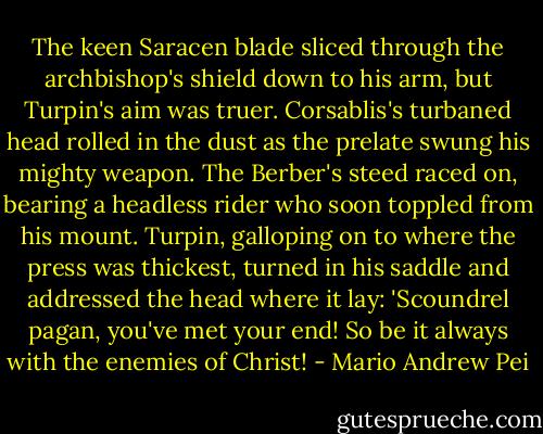 The keen Saracen blade sliced through the archbishop's shield down to his arm, but Turpin's aim was truer. Corsablis's turbaned head rolled in the dust as the prelate swung his mighty weapon. The Berber's steed raced on, bearing a headless rider who soon toppled from his mount. Turpin, galloping on to where the press was thickest, turned in his saddle and addressed the head where it lay: 'Scoundrel pagan, you've met your end! So be it always with the enemies of Christ! - Mario Andrew Pei