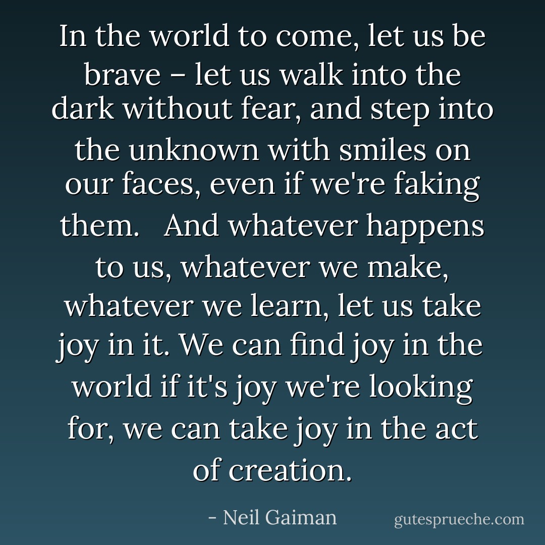 In the world to come, let us be brave – let us walk into the dark without fear, and step into the unknown with smiles on our faces, even if we're faking them. <br /><br />And whatever happens to us, whatever we make, whatever we learn, let us take joy in it. We can find joy in the world if it's joy we're looking for, we can take joy in the act of creation. - Neil Gaiman