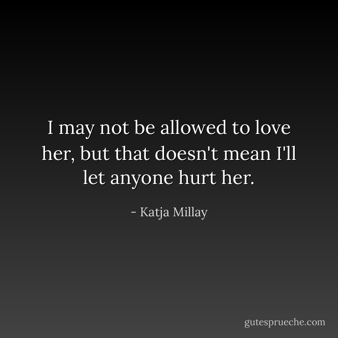 I may not be allowed to love her, but that doesn't mean I'll let anyone hurt her. - Katja Millay