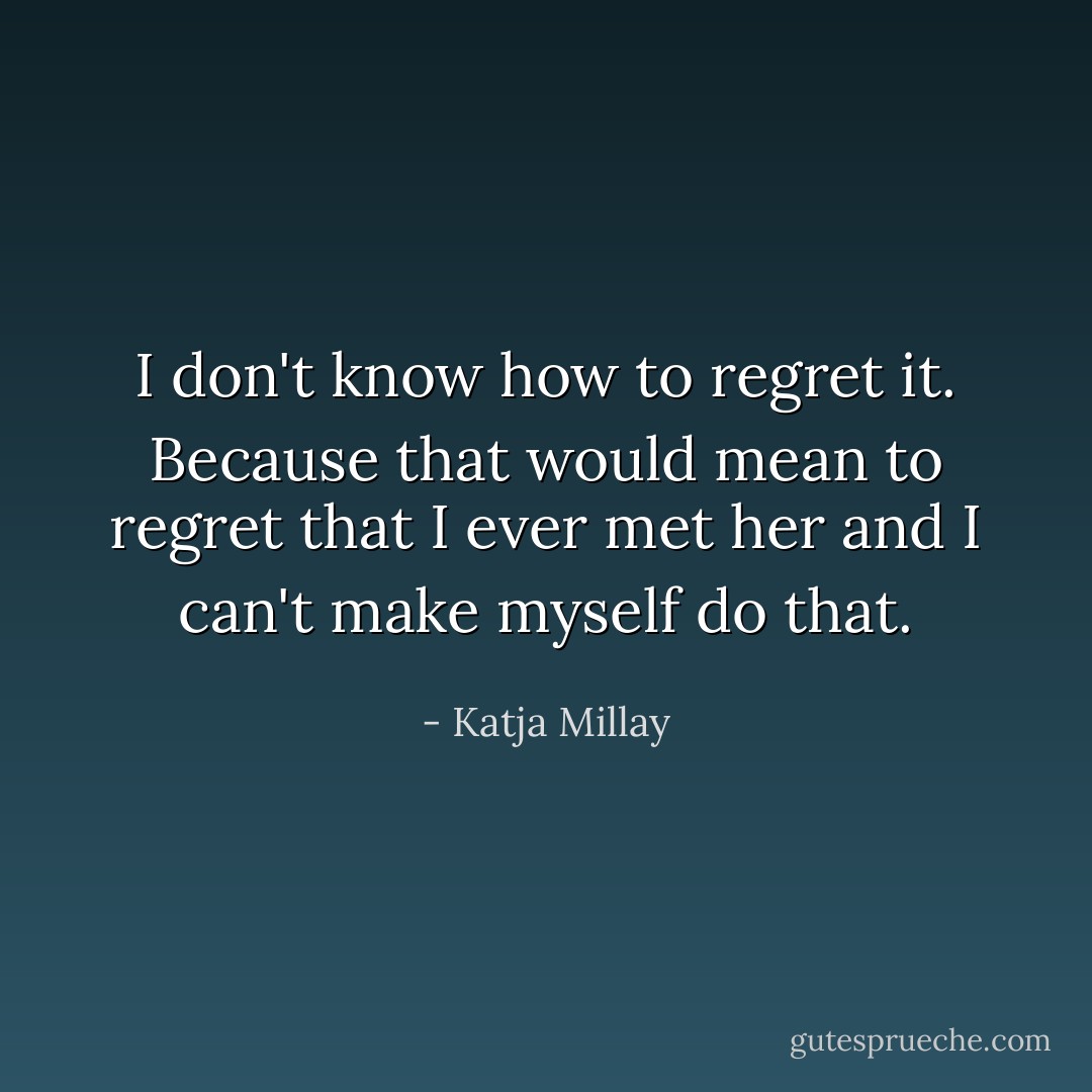 I don't know how to regret it. Because that would mean to regret that I ever met her and I can't make myself do that. - Katja Millay
