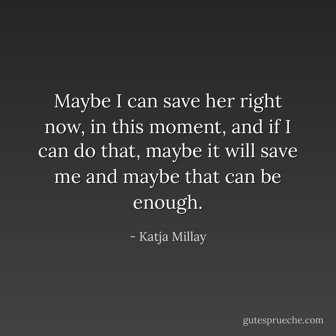 Maybe I can save her right now, in this moment, and if I can do that, maybe it will save me and maybe that can be enough. - Katja Millay