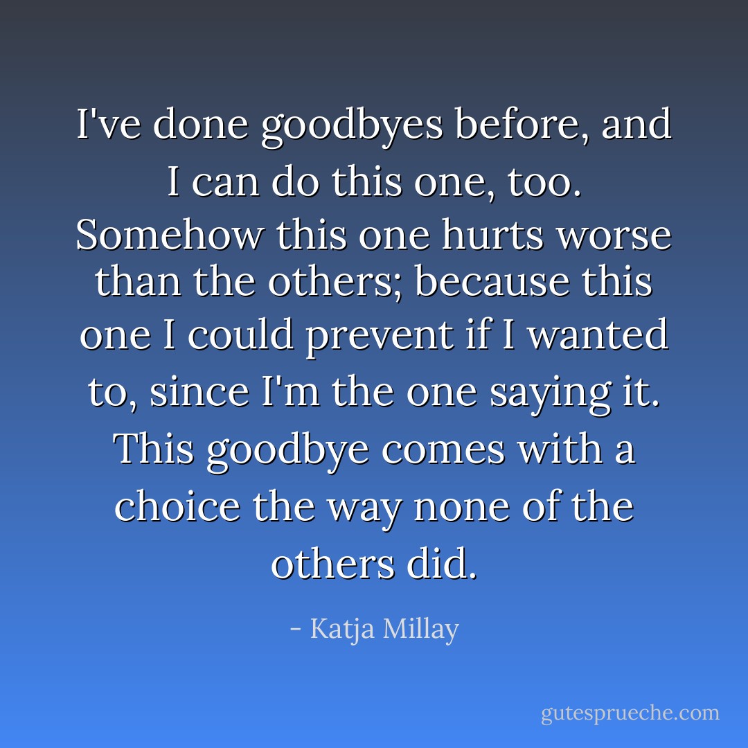 I've done goodbyes before, and I can do this one, too. Somehow this one hurts worse than the others; because this one I could prevent if I wanted to, since I'm the one saying it. This goodbye comes with a choice the way none of the others did. - Katja Millay