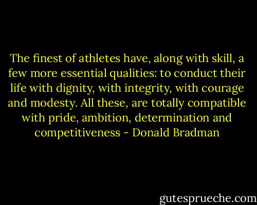 The finest of athletes have, along with skill, a few more essential qualities: to conduct their life with dignity, with integrity, with courage and modesty. All these, are totally compatible with pride, ambition, determination and competitiveness - Donald Bradman