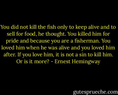 You did not kill the fish only to keep alive and to sell for food, he thought. You killed him for pride and because you are a fisherman. You loved him when he was alive and you loved him after. If you love him, it is not a sin to kill him. Or is it more? - Ernest Hemingway