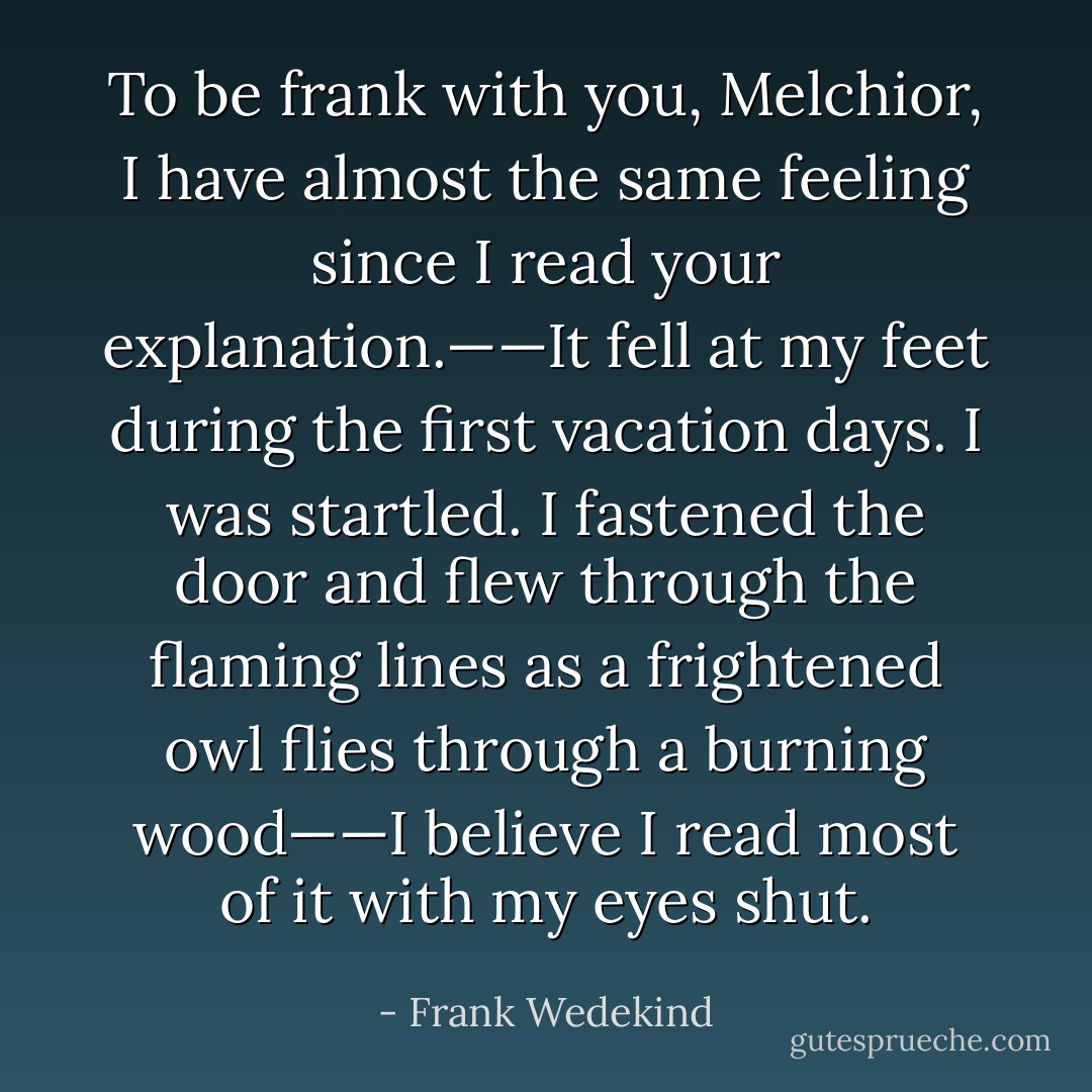 To be frank with you, Melchior, I have almost the same feeling since I read your explanation.——It fell at my feet during the first vacation days. I was startled. I fastened the door and flew through the flaming lines as a frightened owl flies through a burning wood——I believe I read most of it with my eyes shut. - Frank Wedekind
