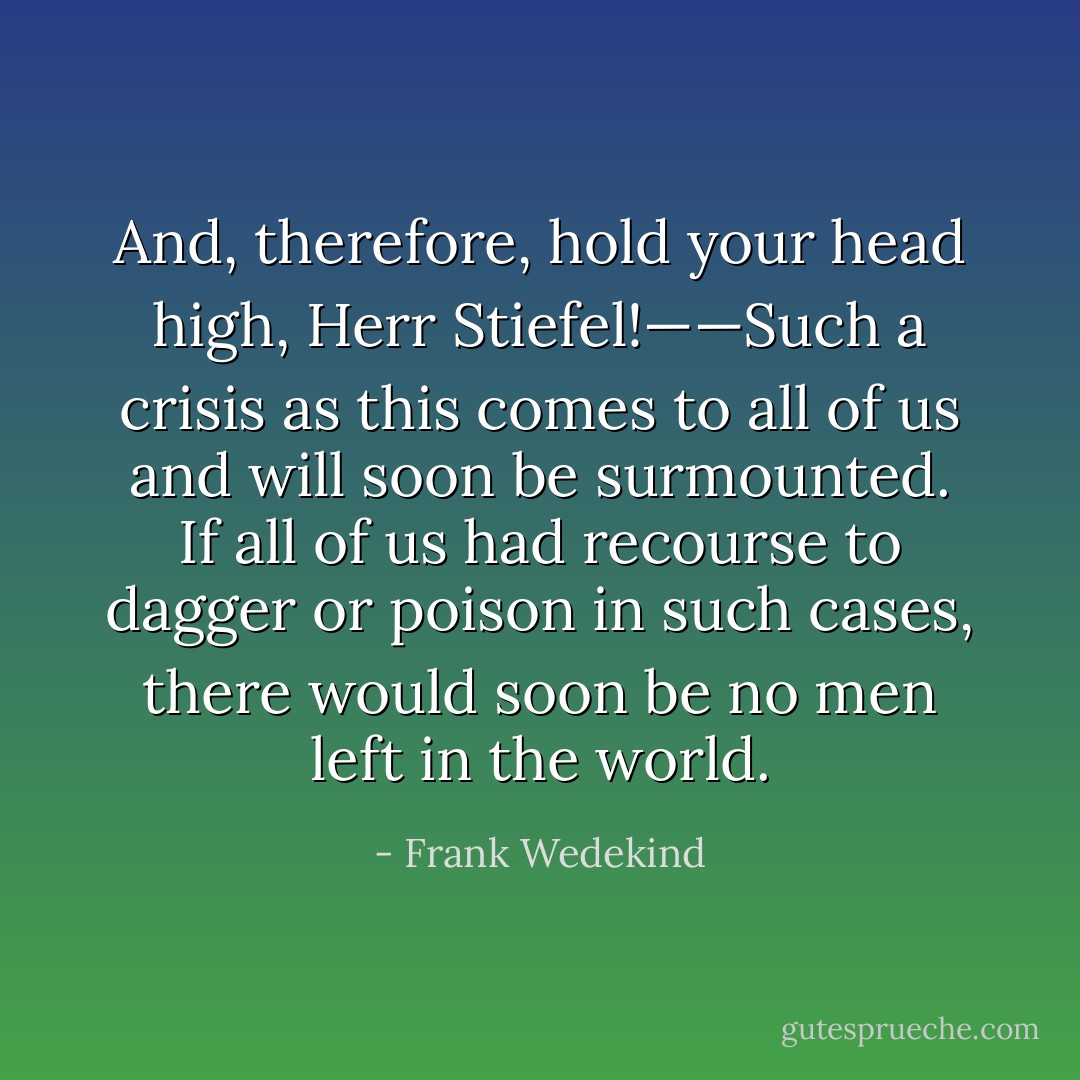 And, therefore, hold your head high, Herr Stiefel!——Such a crisis as this comes to all of us and will soon be surmounted. If all of us had recourse to dagger or poison in such cases, there would soon be no men left in the world. - Frank Wedekind
