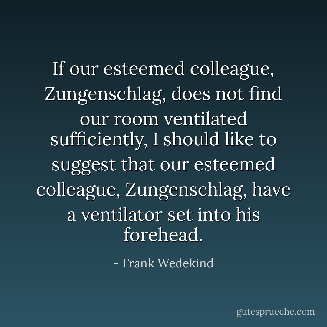 If our esteemed colleague, Zungenschlag, does not find our room ventilated sufficiently, I should like to suggest that our esteemed colleague, Zungenschlag, have a ventilator set into his forehead. - Frank Wedekind