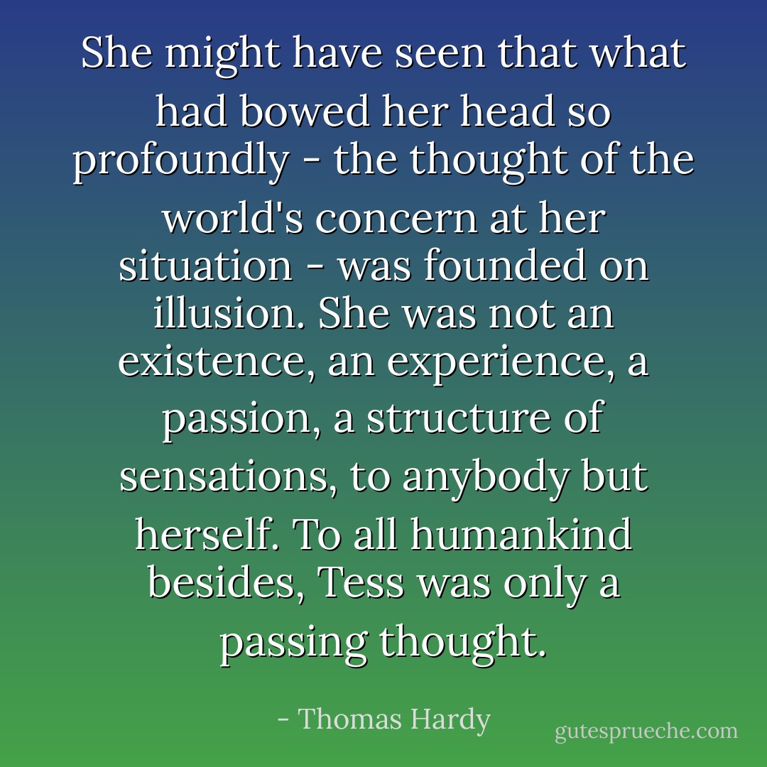She might have seen that what had bowed her head so profoundly - the thought of the world's concern at her situation - was founded on illusion. She was not an existence, an experience, a passion, a structure of sensations, to anybody but herself. To all humankind besides, Tess was only a passing thought. - Thomas Hardy