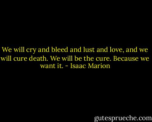 We will cry and bleed and lust and love, and we will cure death. We will be the cure. Because we want it. - Isaac Marion
