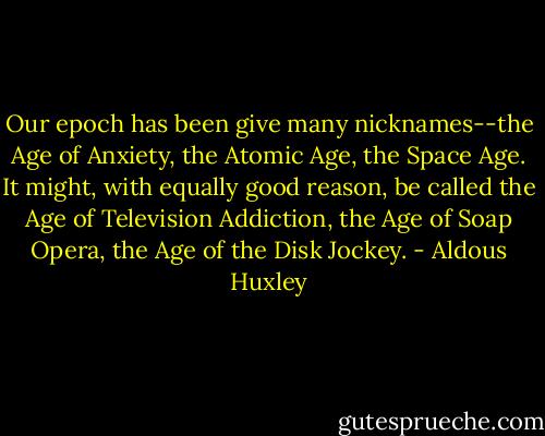 Our epoch has been give many nicknames--the Age of Anxiety, the Atomic Age, the Space Age. It might, with equally good reason, be called the Age of Television Addiction, the Age of Soap Opera, the Age of the Disk Jockey. - Aldous Huxley